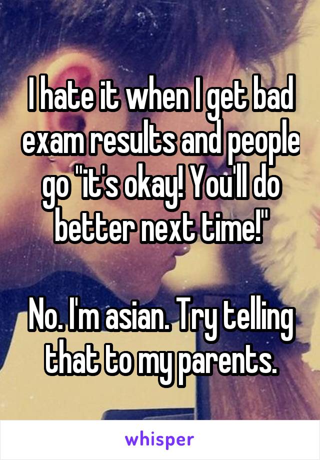 I hate it when I get bad exam results and people go "it's okay! You'll do better next time!"

No. I'm asian. Try telling that to my parents.
