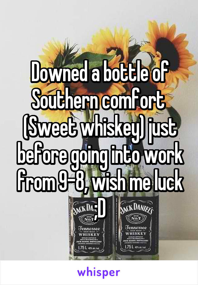 Downed a bottle of Southern comfort  (Sweet whiskey) just before going into work from 9-8, wish me luck ;D