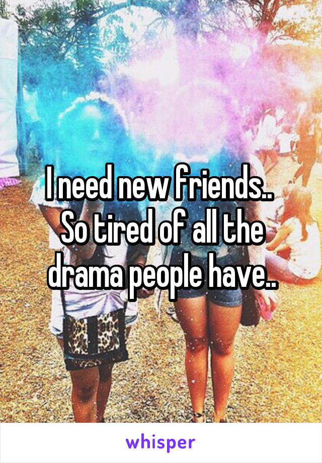 I need new friends.. 
So tired of all the drama people have..