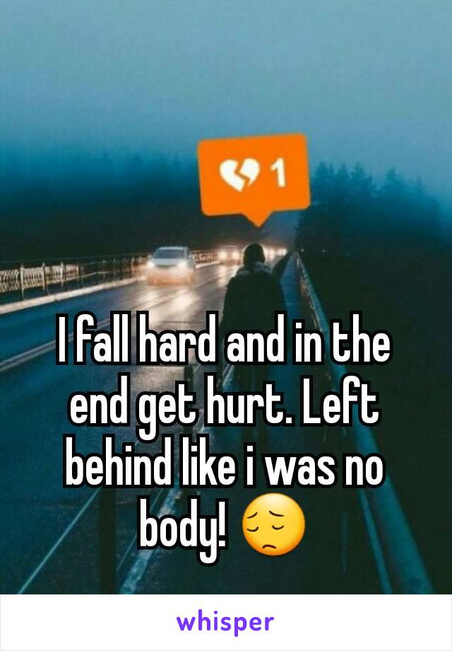 I fall hard and in the end get hurt. Left behind like i was no body! 😔