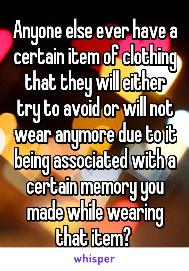 Anyone else ever have a certain item of clothing that they will either try to avoid or will not wear anymore due to it being associated with a certain memory you made while wearing that item? 