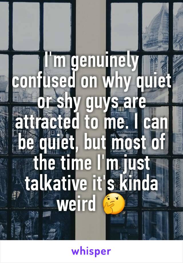I'm genuinely confused on why quiet or shy guys are attracted to me. I can be quiet, but most of the time I'm just talkative it's kinda weird 🤔