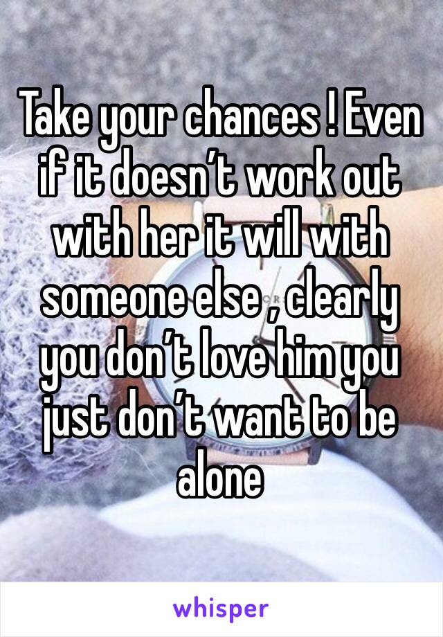 Take your chances ! Even if it doesn’t work out with her it will with someone else , clearly you don’t love him you just don’t want to be alone 
