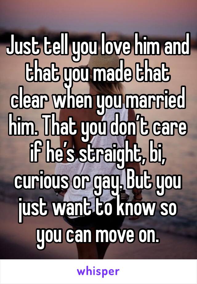Just tell you love him and that you made that clear when you married him. That you don’t care if he’s straight, bi, curious or gay. But you just want to know so you can move on. 