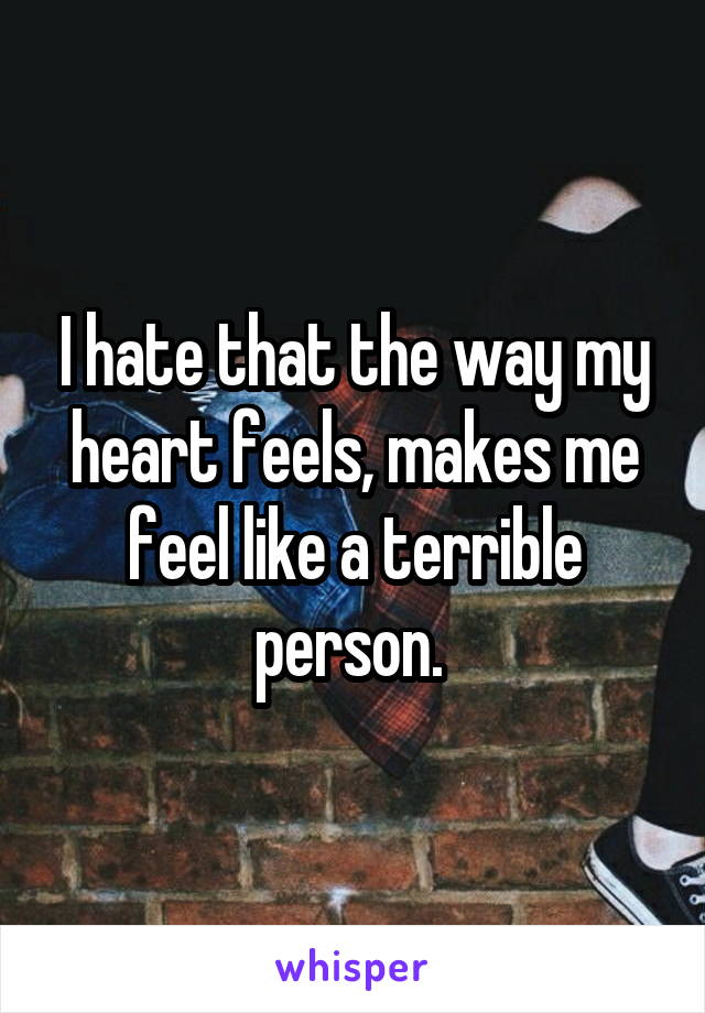 I hate that the way my heart feels, makes me feel like a terrible person. 