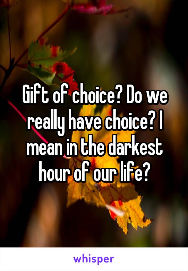 Gift of choice? Do we really have choice? I mean in the darkest hour of our life?