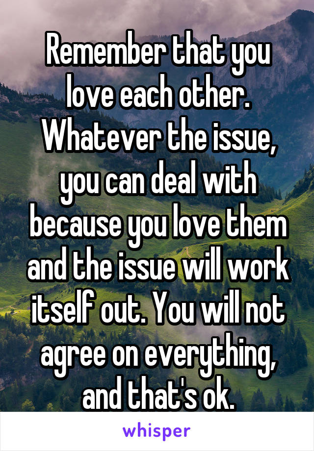 Remember that you love each other. Whatever the issue, you can deal with because you love them and the issue will work itself out. You will not agree on everything, and that's ok.