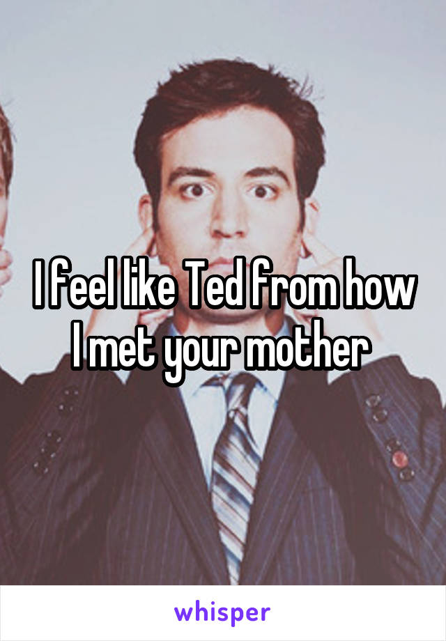 I feel like Ted from how I met your mother 