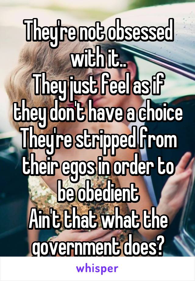 They're not obsessed with it..
They just feel as if they don't have a choice
They're stripped from their egos in order to be obedient
Ain't that what the government does?
