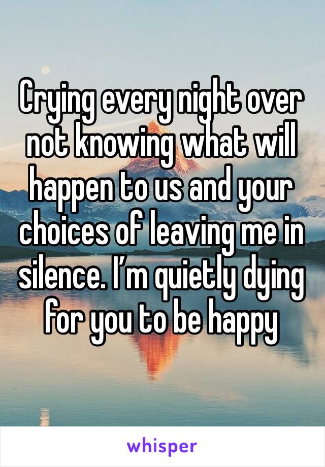 Crying every night over not knowing what will happen to us and your choices of leaving me in silence. I’m quietly dying for you to be happy 