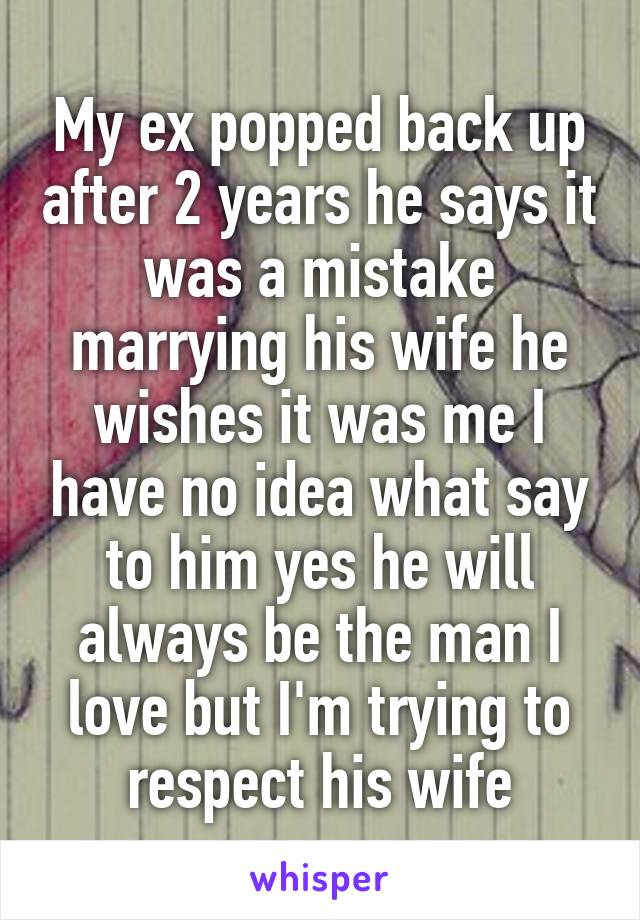 My ex popped back up after 2 years he says it was a mistake marrying his wife he wishes it was me I have no idea what say to him yes he will always be the man I love but I'm trying to respect his wife