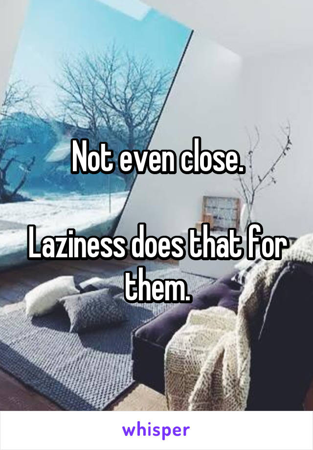 Not even close.

Laziness does that for them.