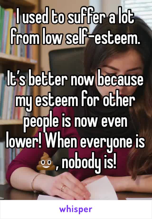 I used to suffer a lot from low self-esteem.

It’s better now because my esteem for other people is now even lower! When everyone is 💩, nobody is!