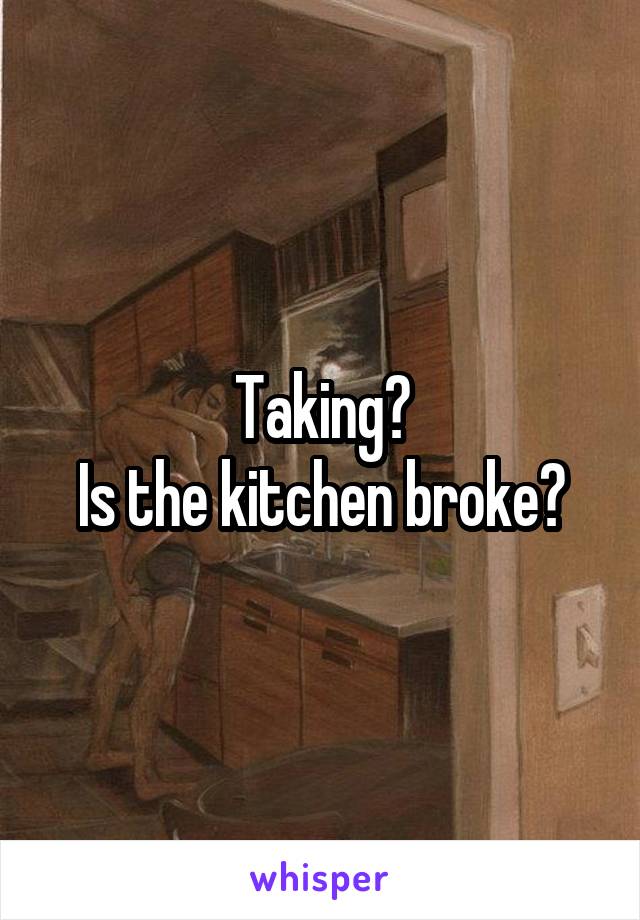 Taking?
Is the kitchen broke?