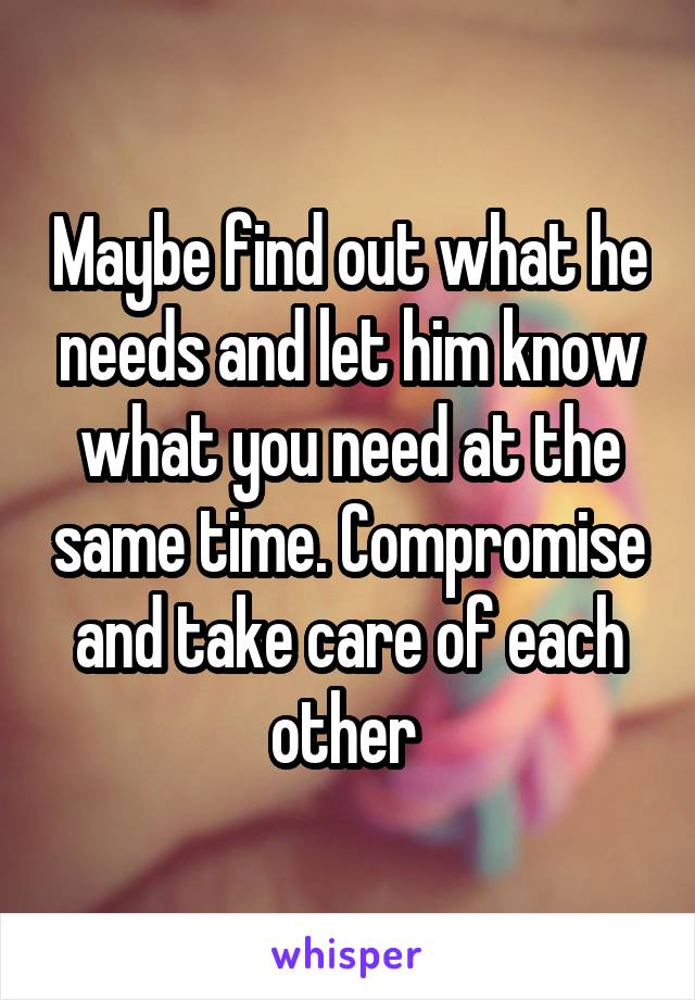 Maybe find out what he needs and let him know what you need at the same time. Compromise and take care of each other 