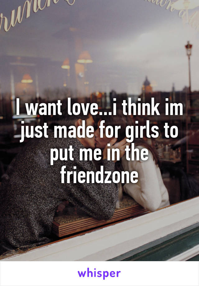 I want love...i think im just made for girls to put me in the friendzone
