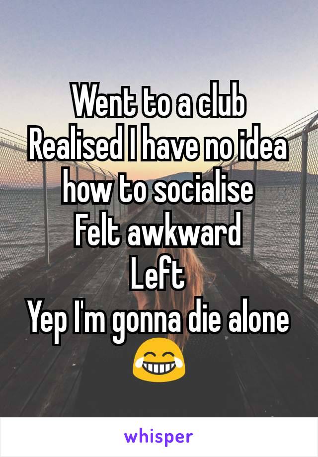 Went to a club
Realised I have no idea how to socialise
Felt awkward
Left
Yep I'm gonna die alone
😂