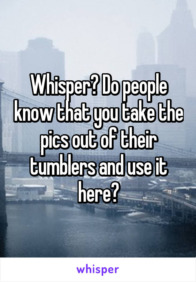 Whisper? Do people know that you take the pics out of their tumblers and use it here?