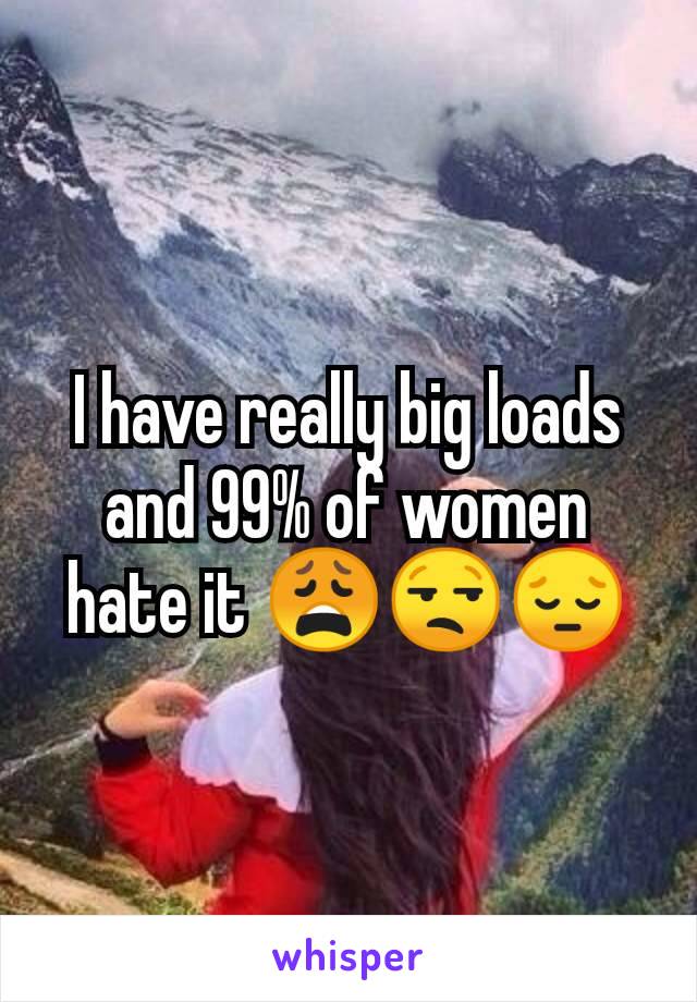 I have really big loads and 99% of women hate it 😩😒😔