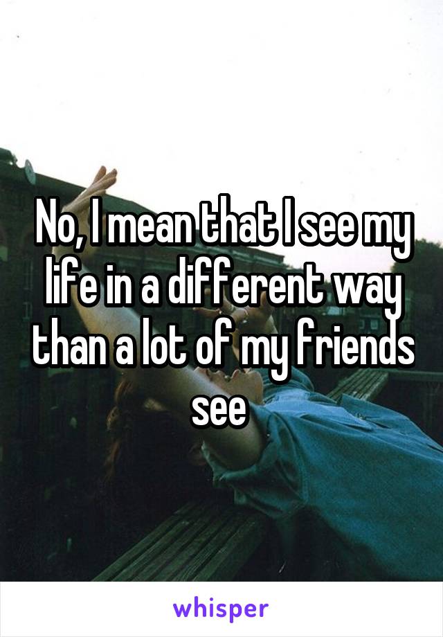 No, I mean that I see my life in a different way than a lot of my friends see 