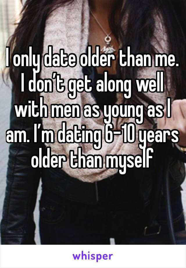 I only date older than me. I don’t get along well with men as young as I am. I’m dating 6-10 years older than myself 