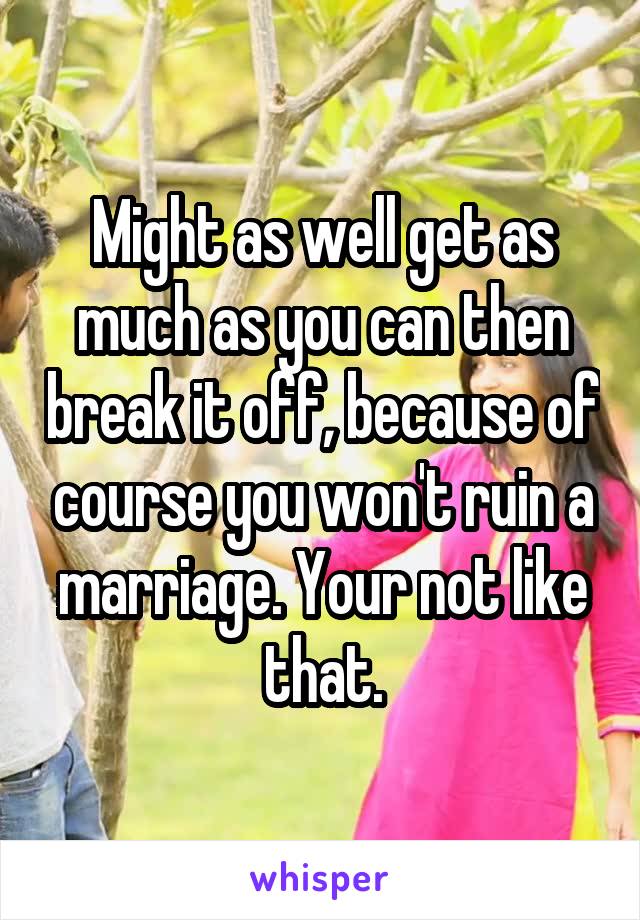 Might as well get as much as you can then break it off, because of course you won't ruin a marriage. Your not like that.