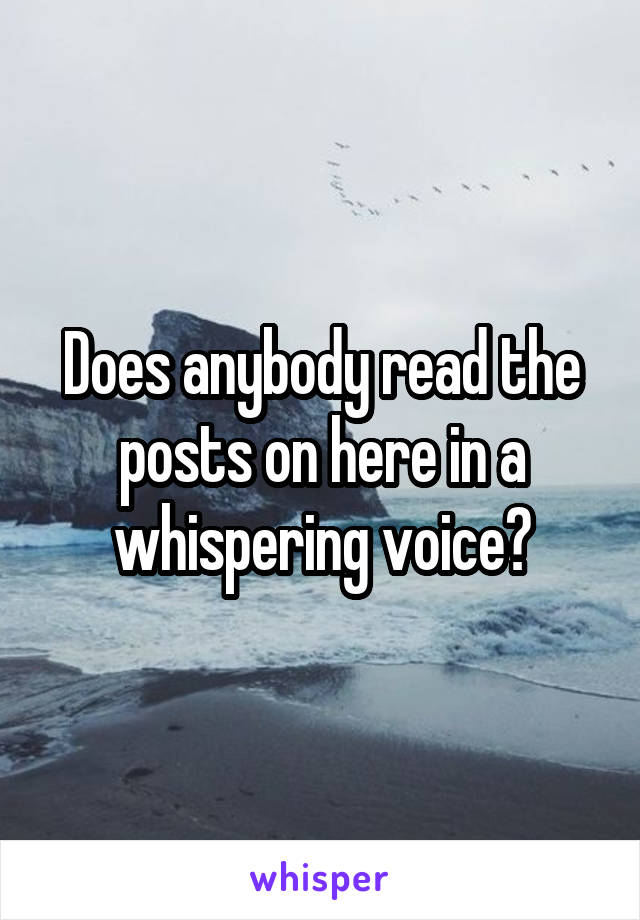 Does anybody read the posts on here in a whispering voice?