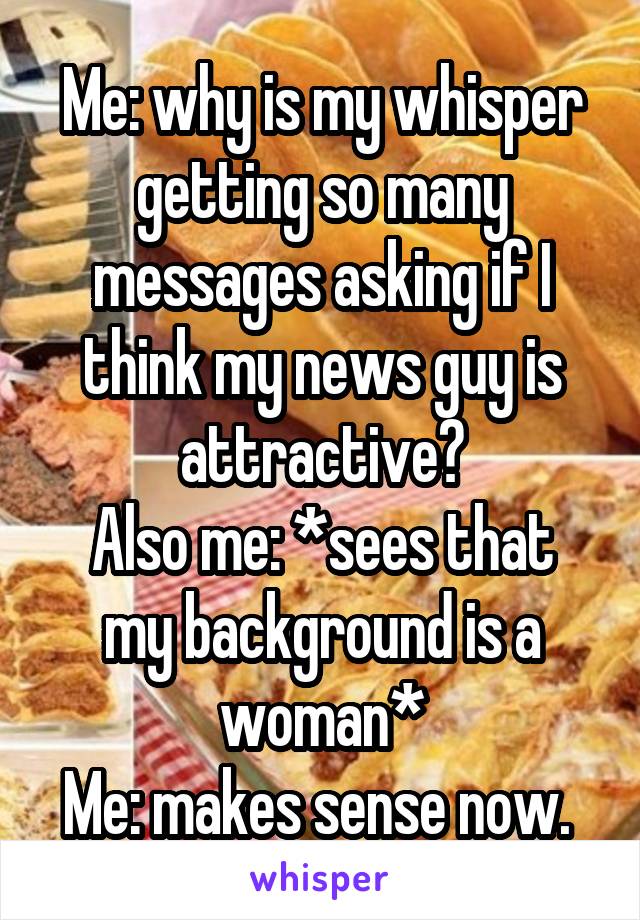 Me: why is my whisper getting so many messages asking if I think my news guy is attractive?
Also me: *sees that my background is a woman*
Me: makes sense now. 