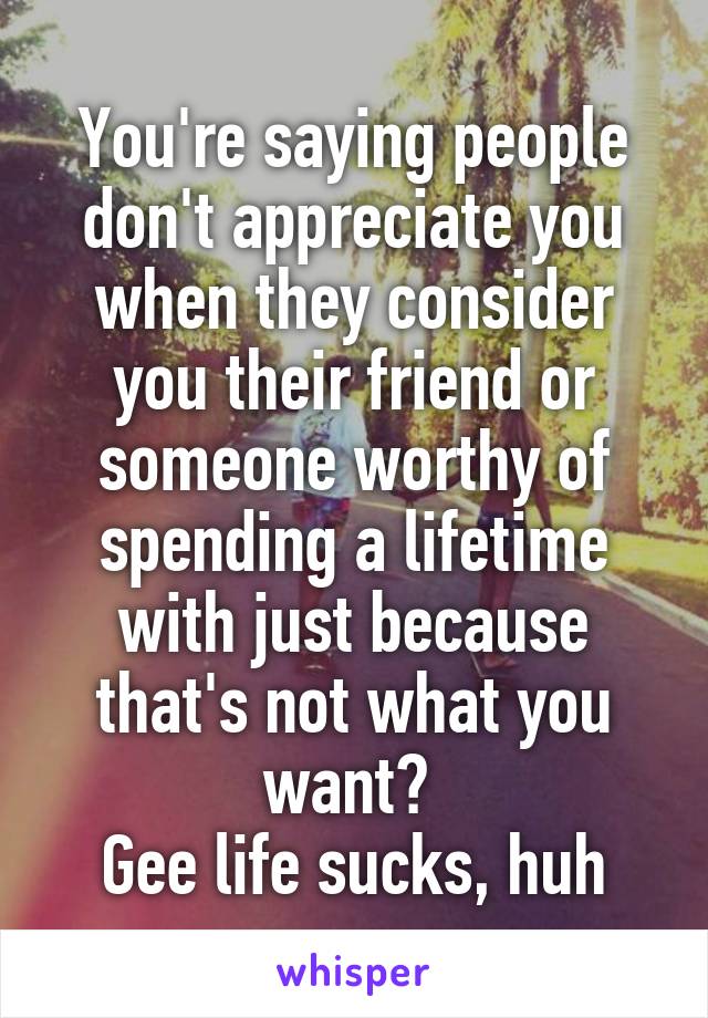You're saying people don't appreciate you when they consider you their friend or someone worthy of spending a lifetime with just because that's not what you want? 
Gee life sucks, huh