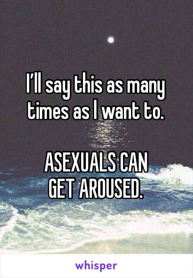I’ll say this as many times as I want to.

ASEXUALS CAN GET AROUSED.