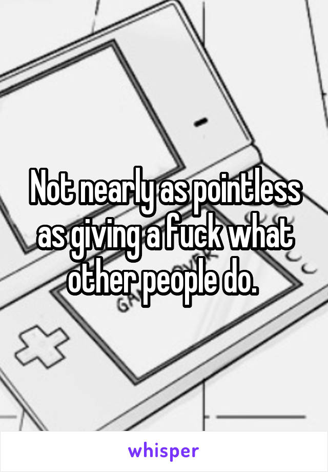 Not nearly as pointless as giving a fuck what other people do. 