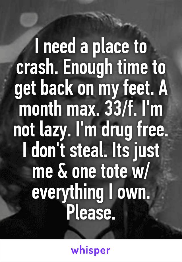 I need a place to crash. Enough time to get back on my feet. A month max. 33/f. I'm not lazy. I'm drug free. I don't steal. Its just me & one tote w/ everything I own. Please.