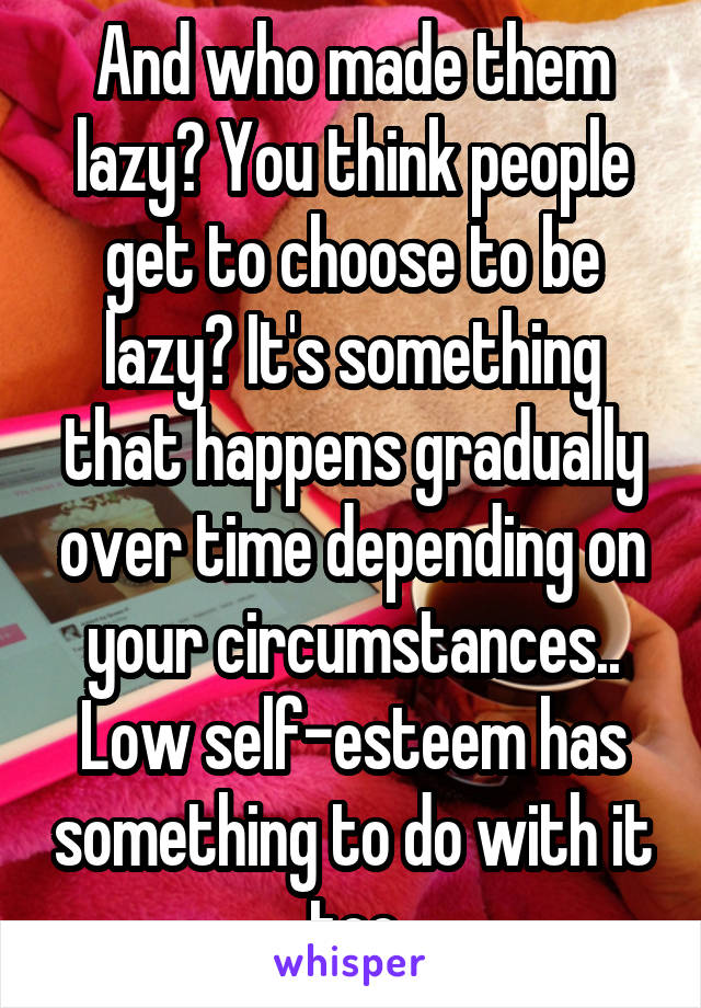 And who made them lazy? You think people get to choose to be lazy? It's something that happens gradually over time depending on your circumstances..
Low self-esteem has something to do with it too