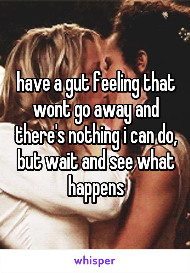 have a gut feeling that wont go away and there's nothing i can do, but wait and see what happens