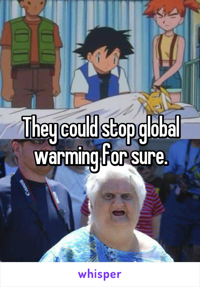 They could stop global warming for sure.