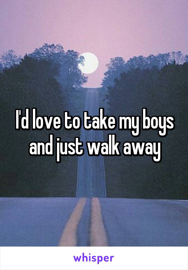 I'd love to take my boys and just walk away