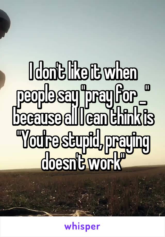 I don't like it when people say "pray for _" because all I can think is "You're stupid, praying doesn't work"