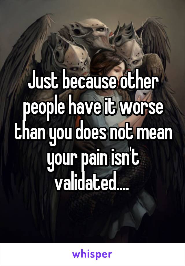 Just because other people have it worse than you does not mean your pain isn't validated.... 