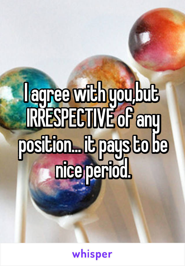 I agree with you,but  IRRESPECTIVE of any position... it pays to be nice period.