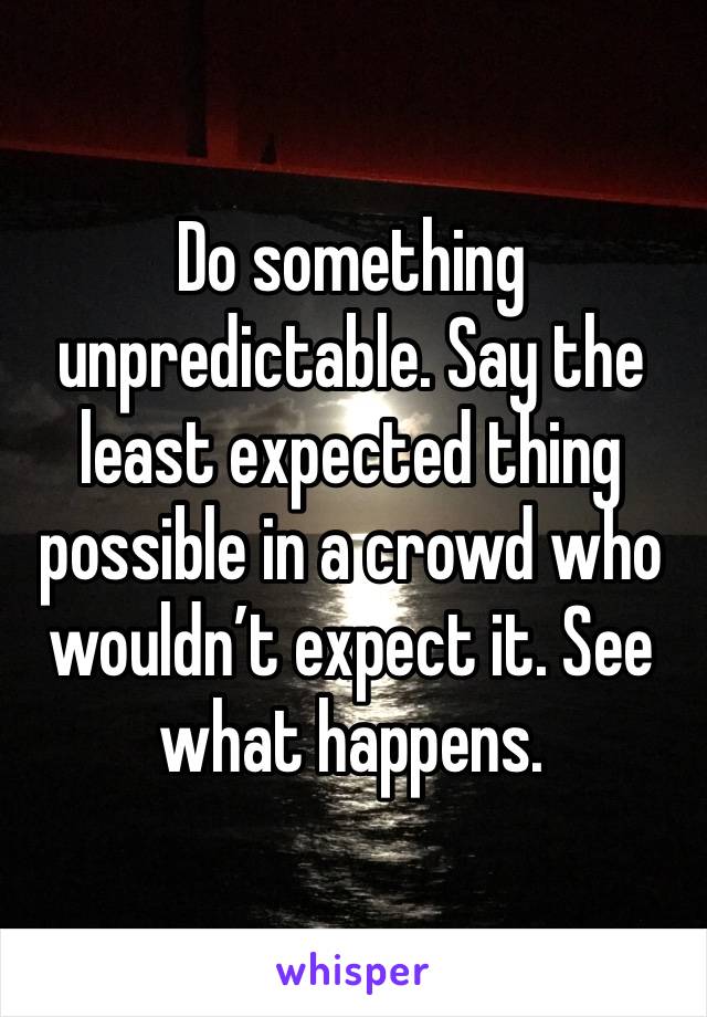 Do something unpredictable. Say the least expected thing possible in a crowd who wouldn’t expect it. See what happens. 