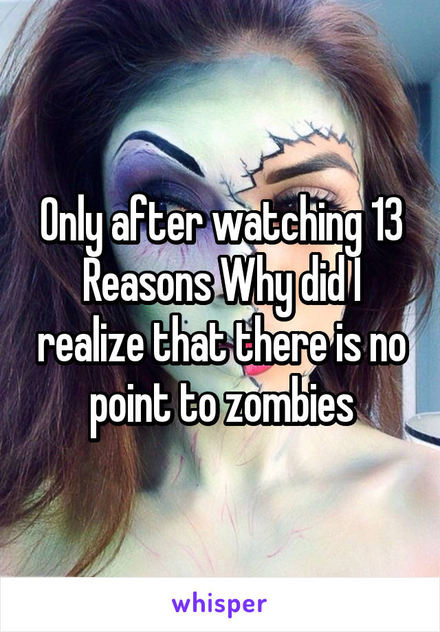 Only after watching 13 Reasons Why did I realize that there is no point to zombies