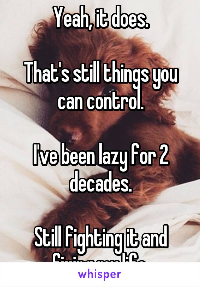 Yeah, it does.

That's still things you can control.

I've been lazy for 2 decades.

Still fighting it and fixing my life.