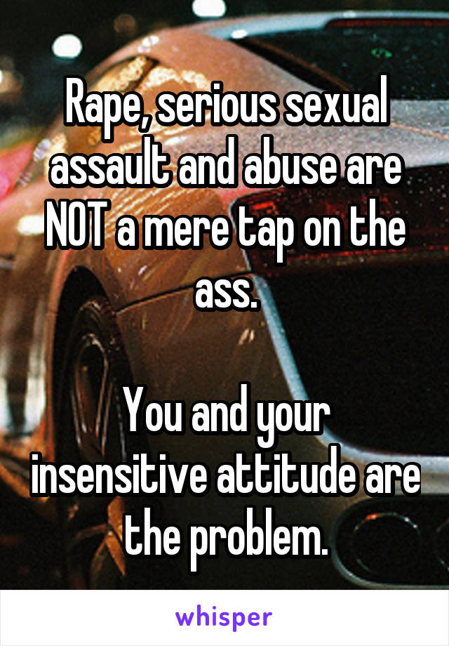 Rape, serious sexual assault and abuse are NOT a mere tap on the ass.

You and your insensitive attitude are the problem.