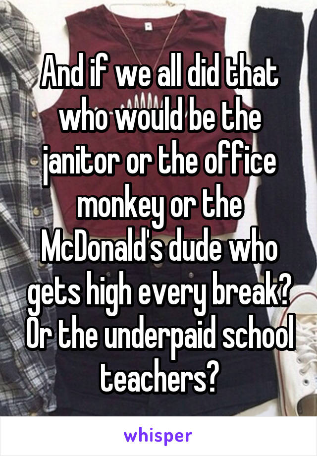 And if we all did that who would be the janitor or the office monkey or the McDonald's dude who gets high every break? Or the underpaid school teachers?