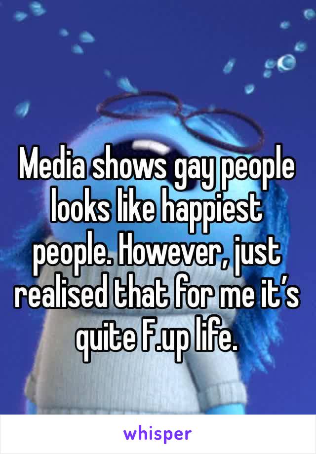 Media shows gay people looks like happiest people. However, just realised that for me it’s quite F.up life.
