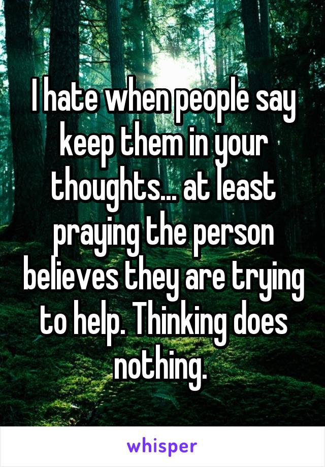 I hate when people say keep them in your thoughts... at least praying the person believes they are trying to help. Thinking does nothing. 