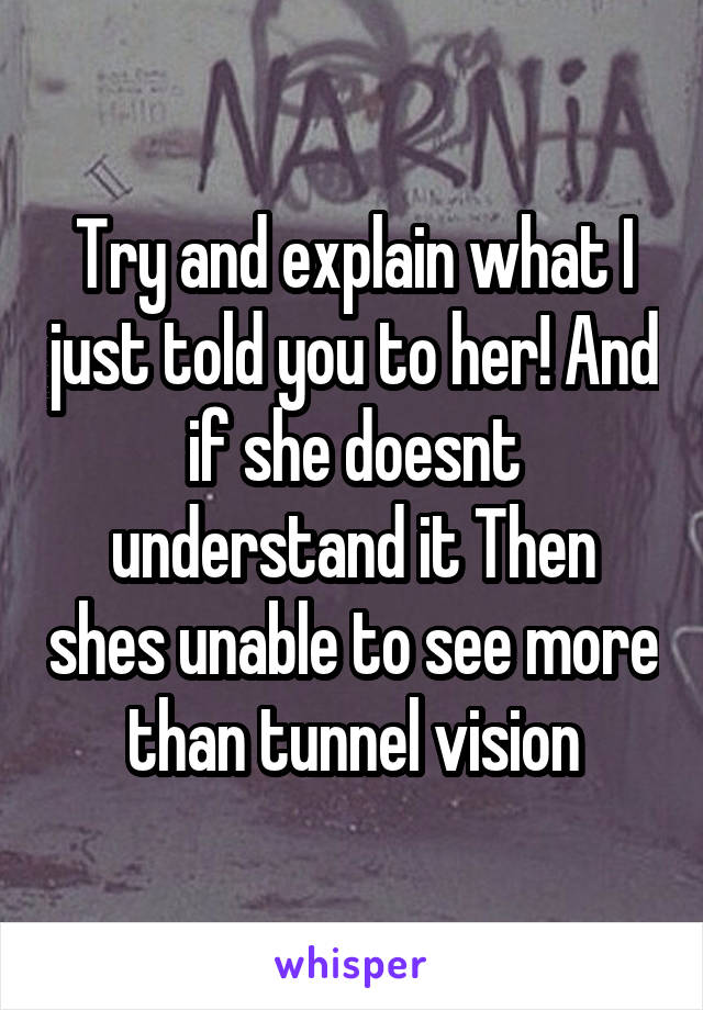 Try and explain what I just told you to her! And if she doesnt understand it Then shes unable to see more than tunnel vision