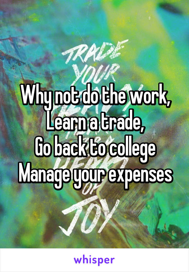 Why not do the work,
Learn a trade,
Go back to college
Manage your expenses