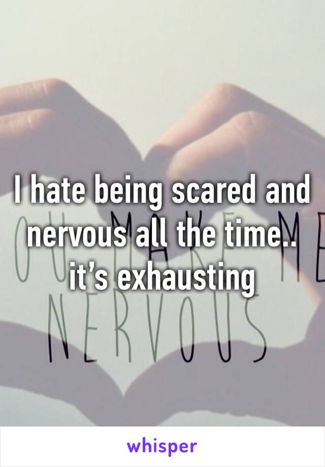 I hate being scared and nervous all the time.. it’s exhausting 
