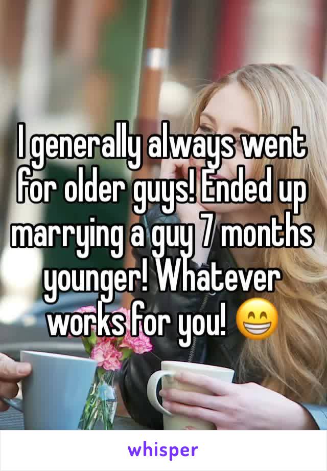 I generally always went for older guys! Ended up marrying a guy 7 months younger! Whatever works for you! 😁